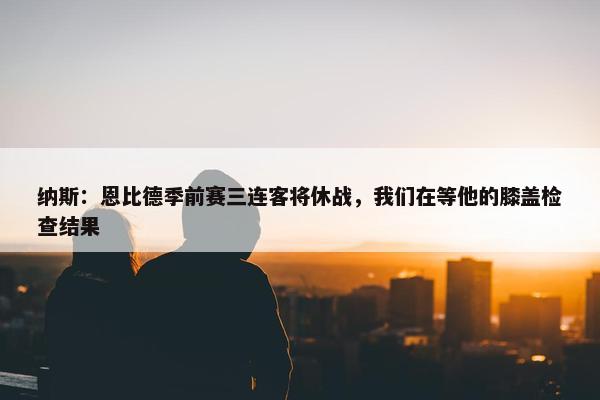 纳斯：恩比德季前赛三连客将休战，我们在等他的膝盖检查结果