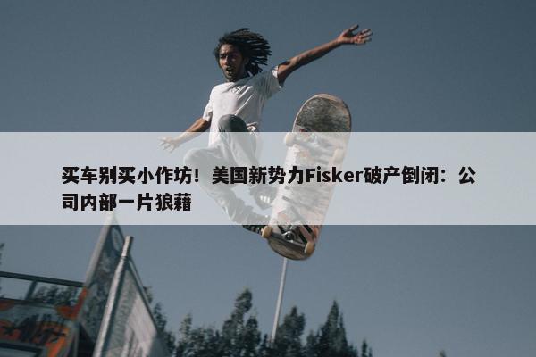 买车别买小作坊！美国新势力Fisker破产倒闭：公司内部一片狼藉