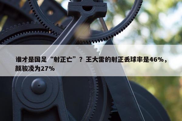 谁才是国足“射正亡”？王大雷的射正丢球率是46%，颜骏凌为27%