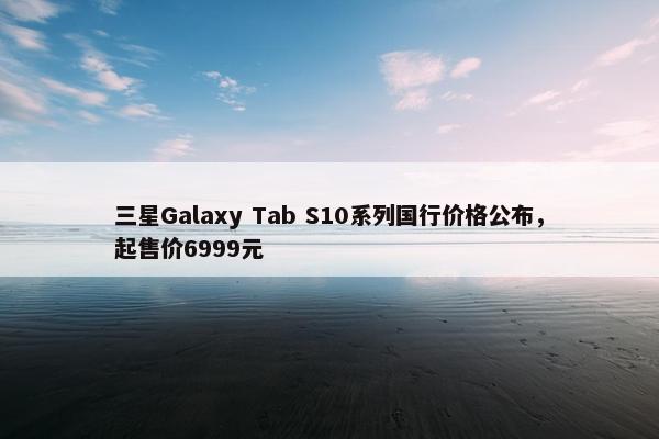 三星Galaxy Tab S10系列国行价格公布，起售价6999元