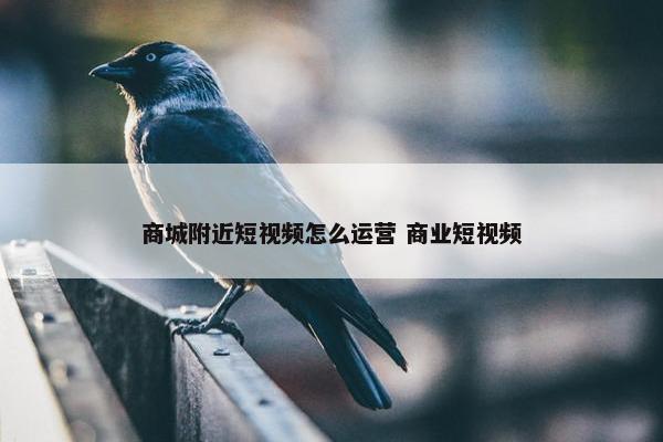 商城附近短视频怎么运营 商业短视频