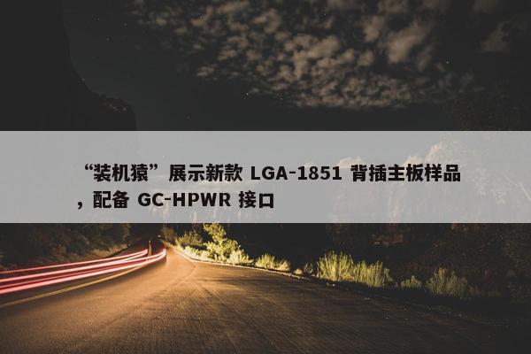 “装机猿”展示新款 LGA-1851 背插主板样品，配备 GC-HPWR 接口