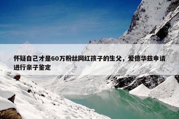 怀疑自己才是60万粉丝网红孩子的生父，爱德华兹申请进行亲子鉴定