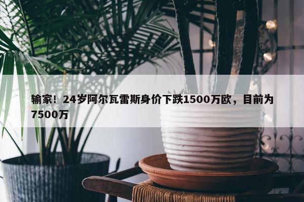 输家！24岁阿尔瓦雷斯身价下跌1500万欧，目前为7500万