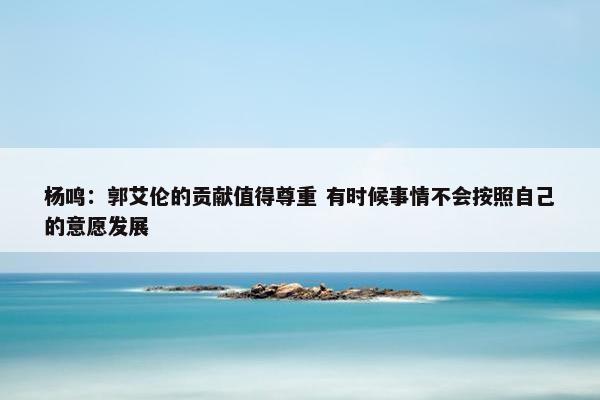 杨鸣：郭艾伦的贡献值得尊重 有时候事情不会按照自己的意愿发展