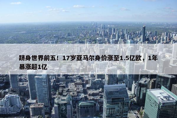 跻身世界前五！17岁亚马尔身价涨至1.5亿欧，1年暴涨超1亿