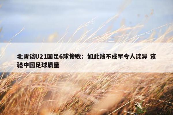 北青谈U21国足6球惨败：如此溃不成军令人诧异 该验中国足球质量