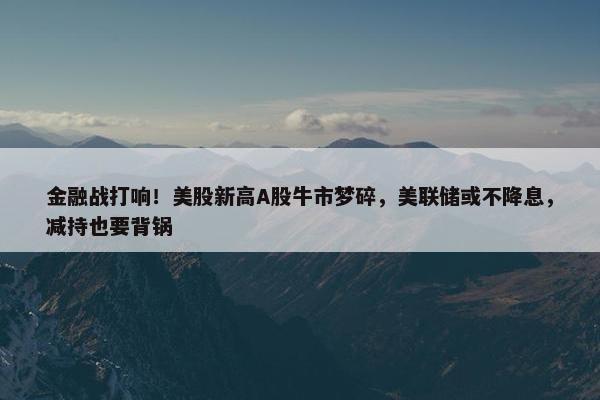 金融战打响！美股新高A股牛市梦碎，美联储或不降息，减持也要背锅