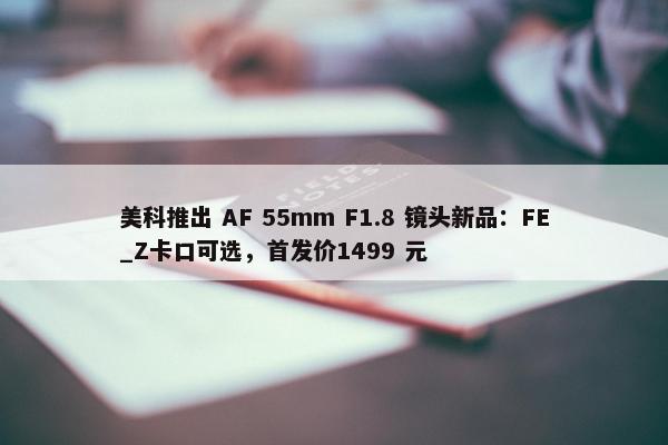 美科推出 AF 55mm F1.8 镜头新品：FE_Z卡口可选，首发价1499 元