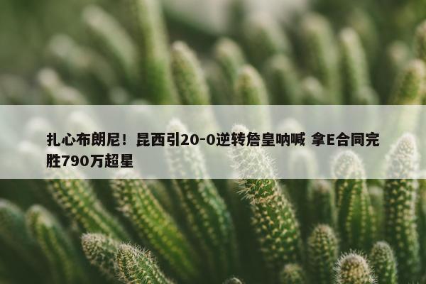 扎心布朗尼！昆西引20-0逆转詹皇呐喊 拿E合同完胜790万超星