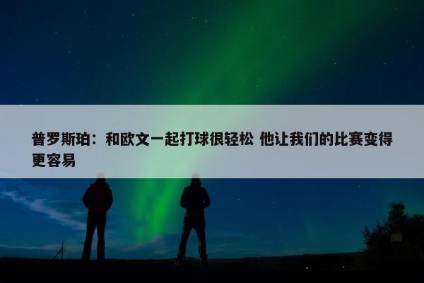 普罗斯珀：和欧文一起打球很轻松 他让我们的比赛变得更容易