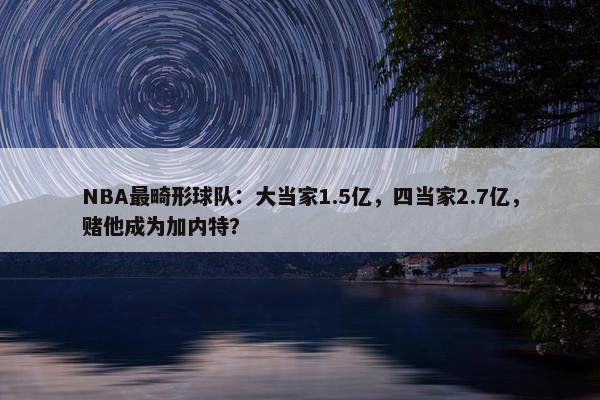 NBA最畸形球队：大当家1.5亿，四当家2.7亿，赌他成为加内特？