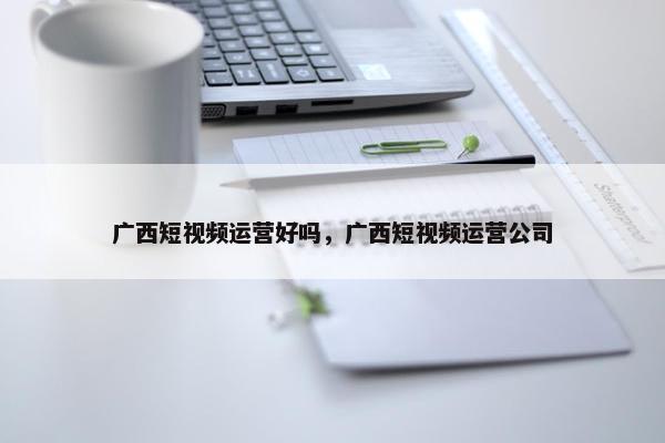 广西短视频运营好吗，广西短视频运营公司