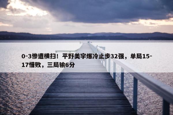 0-3惨遭横扫！平野美宇爆冷止步32强，单局15-17惜败，三局输6分