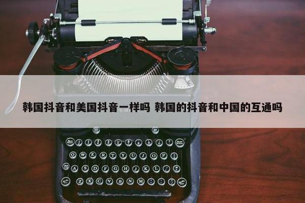 韩国抖音和美国抖音一样吗 韩国的抖音和中国的互通吗