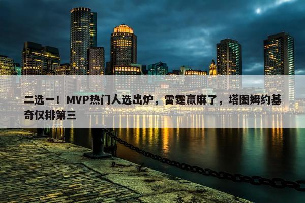 二选一！MVP热门人选出炉，雷霆赢麻了，塔图姆约基奇仅排第三