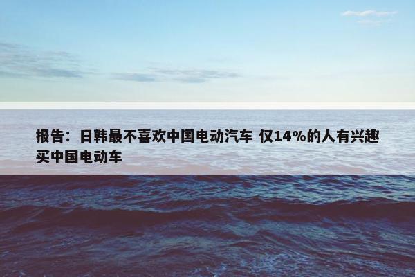 报告：日韩最不喜欢中国电动汽车 仅14%的人有兴趣买中国电动车