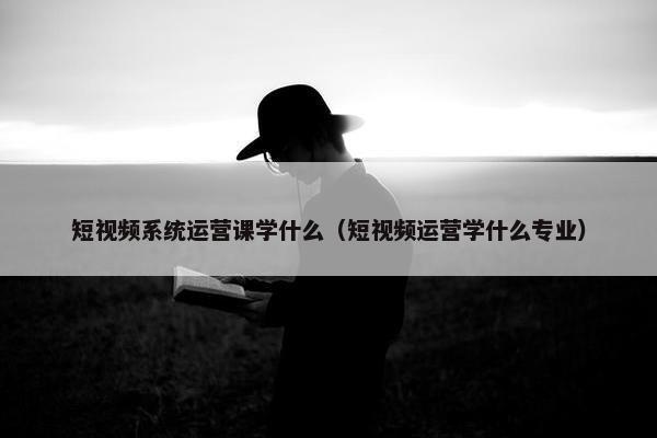 短视频系统运营课学什么（短视频运营学什么专业）