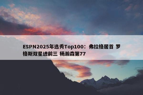 ESPN2025年选秀Top100：弗拉格居首 罗格斯双星进前三 杨瀚森第77