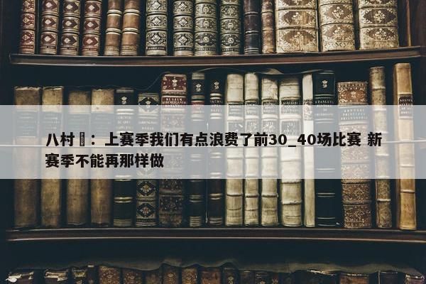 八村塁：上赛季我们有点浪费了前30_40场比赛 新赛季不能再那样做