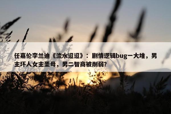 任嘉伦李兰迪《流水迢迢》：剧情逻辑bug一大堆，男主坏人女主圣母，男二智商被削弱？