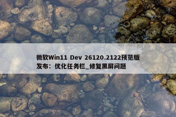 微软Win11 Dev 26120.2122预览版发布：优化任务栏_修复黑屏问题