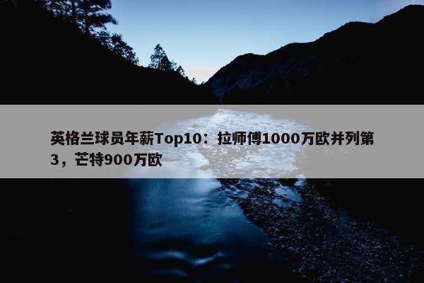 英格兰球员年薪Top10：拉师傅1000万欧并列第3，芒特900万欧