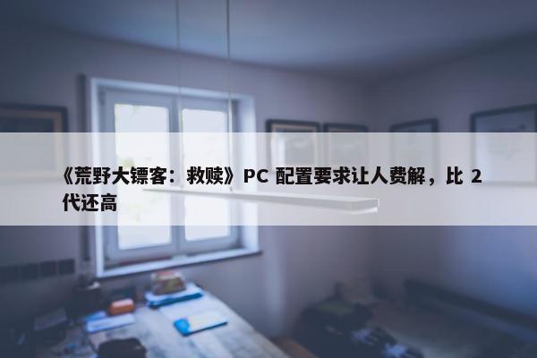 《荒野大镖客：救赎》PC 配置要求让人费解，比 2 代还高