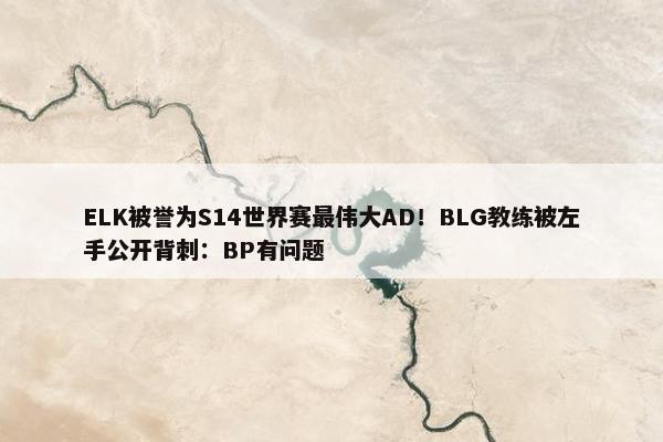 ELK被誉为S14世界赛最伟大AD！BLG教练被左手公开背刺：BP有问题