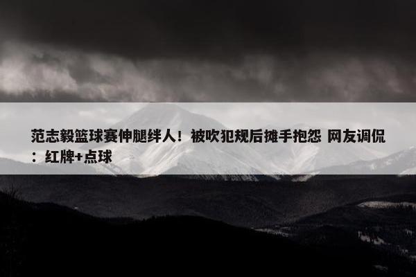 范志毅篮球赛伸腿绊人！被吹犯规后摊手抱怨 网友调侃：红牌+点球