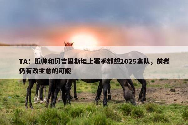 TA：瓜帅和贝吉里斯坦上赛季都想2025离队，前者仍有改主意的可能