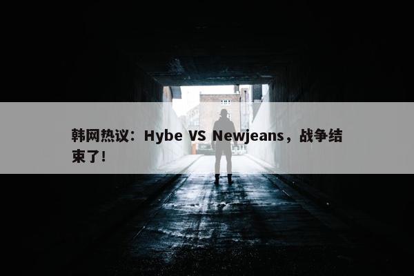 韩网热议：Hybe VS Newjeans，战争结束了！