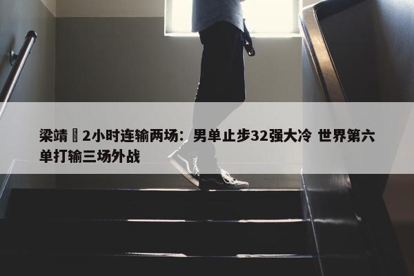 梁靖崑2小时连输两场：男单止步32强大冷 世界第六单打输三场外战