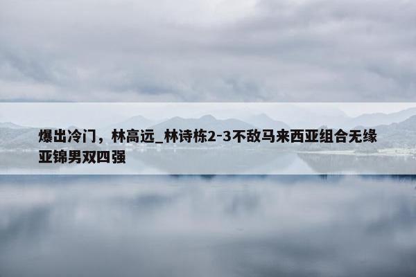 爆出冷门，林高远_林诗栋2-3不敌马来西亚组合无缘亚锦男双四强