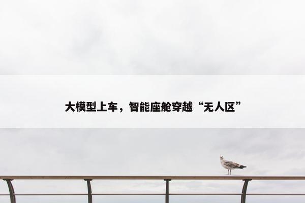 大模型上车，智能座舱穿越“无人区”