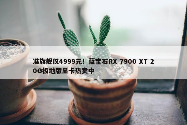 准旗舰仅4999元！蓝宝石RX 7900 XT 20G极地版显卡热卖中