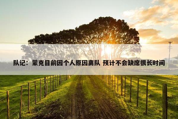 队记：蒙克目前因个人原因离队 预计不会缺席很长时间