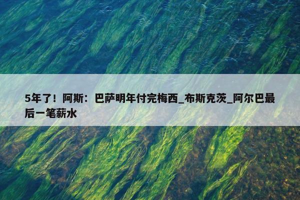 5年了！阿斯：巴萨明年付完梅西_布斯克茨_阿尔巴最后一笔薪水