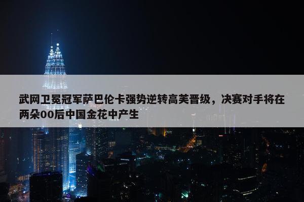 武网卫冕冠军萨巴伦卡强势逆转高芙晋级，决赛对手将在两朵00后中国金花中产生