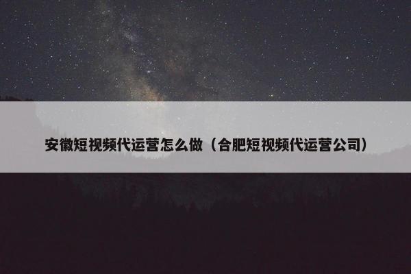 安徽短视频代运营怎么做（合肥短视频代运营公司）