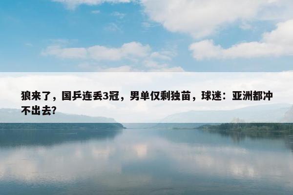 狼来了，国乒连丢3冠，男单仅剩独苗，球迷：亚洲都冲不出去？