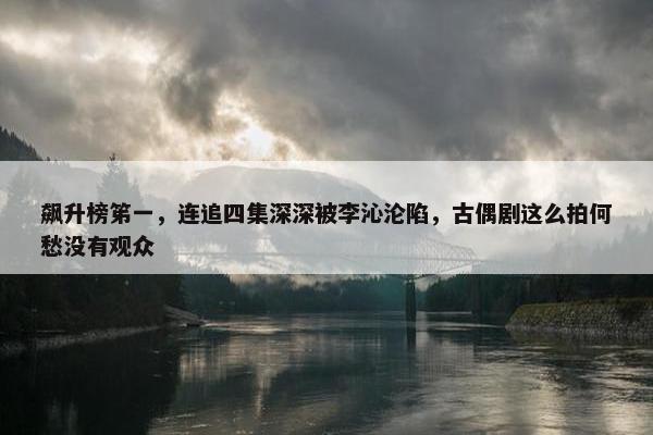 飙升榜笫一，连追四集深深被李沁沦陷，古偶剧这么拍何愁没有观众