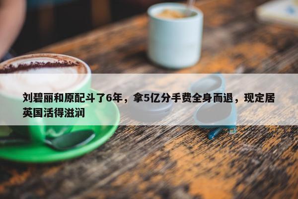 刘碧丽和原配斗了6年，拿5亿分手费全身而退，现定居英国活得滋润