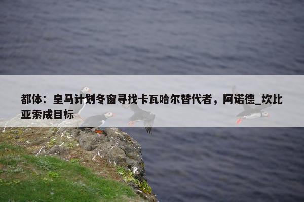 都体：皇马计划冬窗寻找卡瓦哈尔替代者，阿诺德_坎比亚索成目标