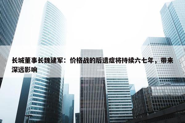 长城董事长魏建军：价格战的后遗症将持续六七年，带来深远影响