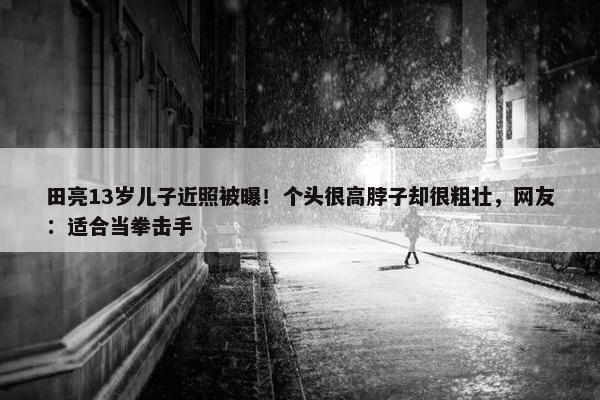 田亮13岁儿子近照被曝！个头很高脖子却很粗壮，网友：适合当拳击手