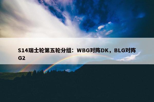 S14瑞士轮第五轮分组：WBG对阵DK，BLG对阵G2