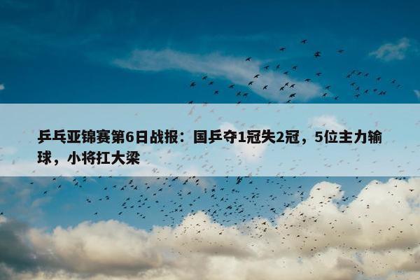 乒乓亚锦赛第6日战报：国乒夺1冠失2冠，5位主力输球，小将扛大梁