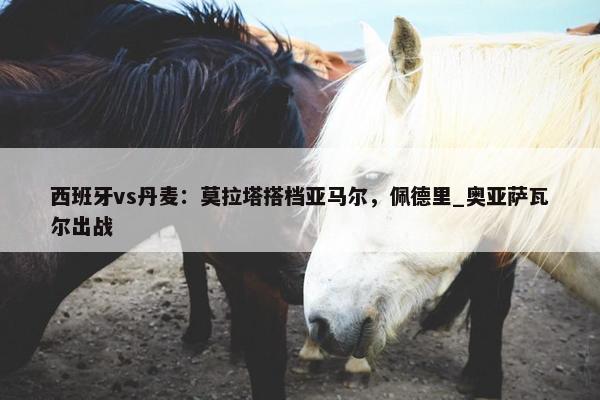 西班牙vs丹麦：莫拉塔搭档亚马尔，佩德里_奥亚萨瓦尔出战