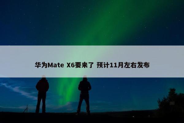 华为Mate X6要来了 预计11月左右发布